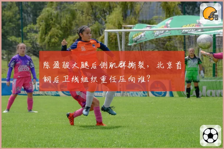陈盈骏大腿后侧肌群撕裂,北京首钢后卫线组织重任压向谁?