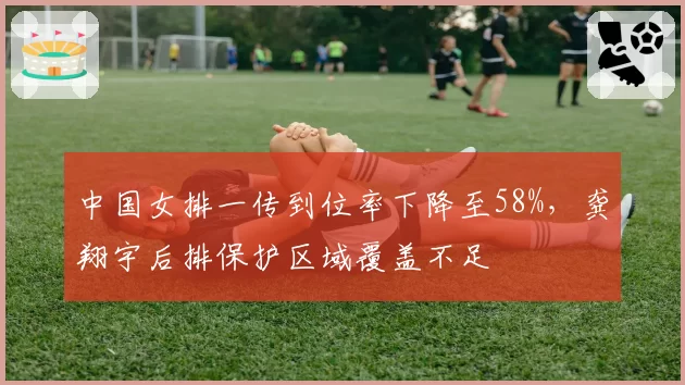中国女排一传到位率下降至58%，龚翔宇后排保护区域覆盖不足