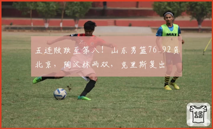 五连败跌至第八！山东男篮76_92负北京，陶汉林两双，克里斯复出