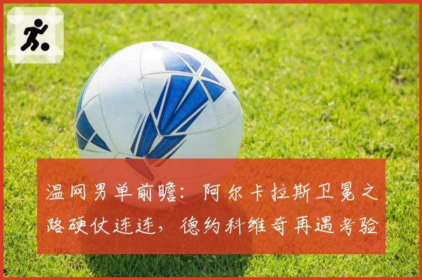 温网男单前瞻:阿尔卡拉斯卫冕之路硬仗连连,德约科维奇再遇考验