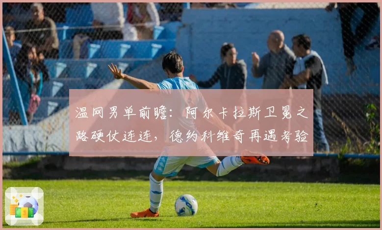 温网男单前瞻:阿尔卡拉斯卫冕之路硬仗连连,德约科维奇再遇考验