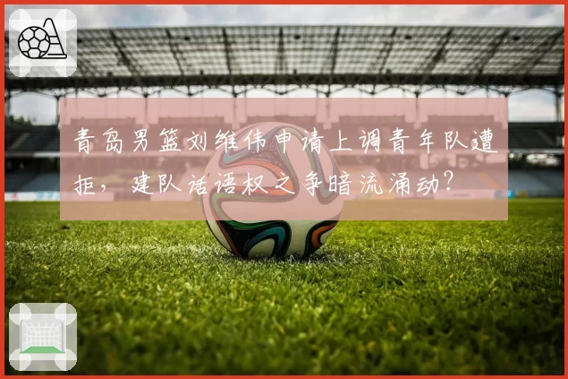 青岛男篮刘维伟申请上调青年队遭拒，建队话语权之争暗流涌动？