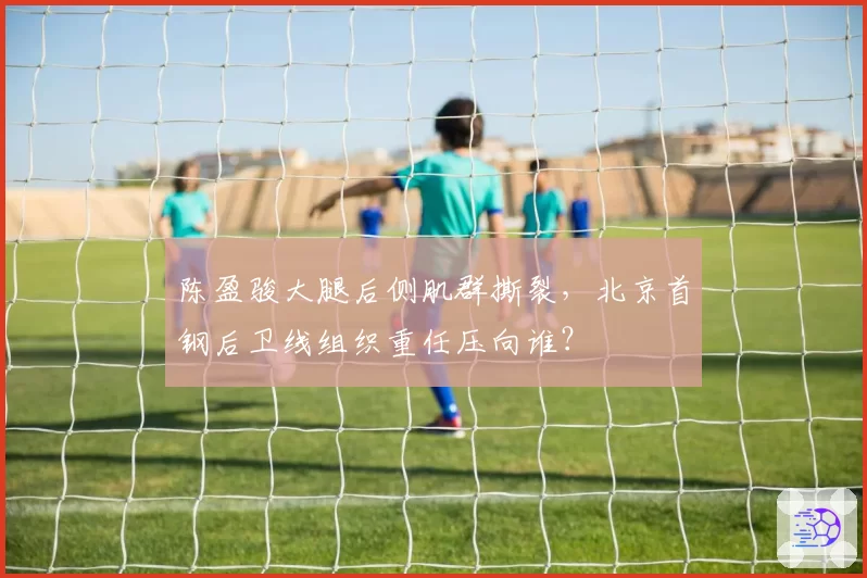 陈盈骏大腿后侧肌群撕裂,北京首钢后卫线组织重任压向谁?