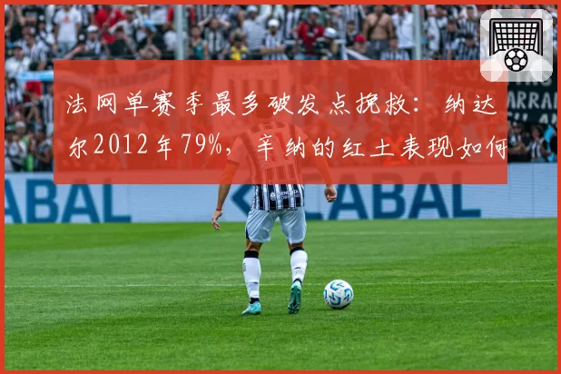 法网单赛季最多破发点挽救：纳达尔2012年79%，辛纳的红土表现如何？