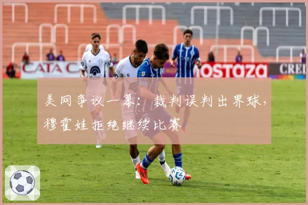 美网争议一幕：裁判误判出界球，穆霍娃拒绝继续比赛