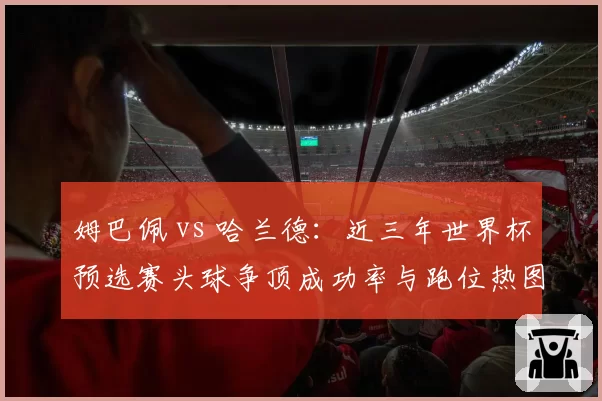 姆巴佩 vs 哈兰德:近三年世界杯预选赛头球争顶成功率与跑位热图分析