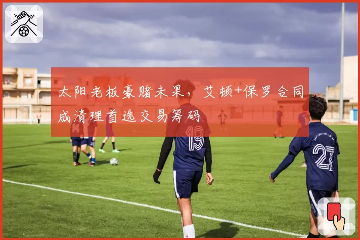 太阳老板豪赌未果，艾顿+保罗合同成清理首选交易筹码