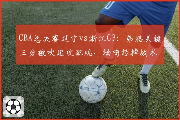 CBA总决赛辽宁vs浙江G3：弗格关键三分被吹进攻犯规，杨鸣怒摔战术板质疑裁判尺度
