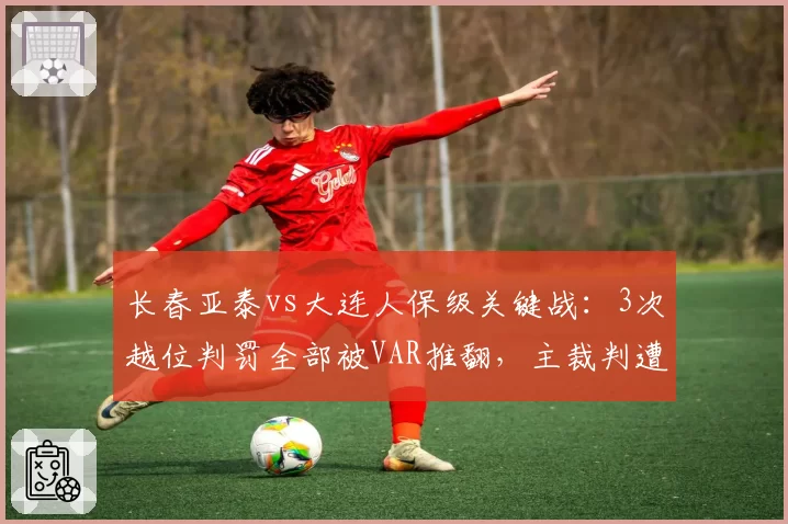 长春亚泰vs大连人保级关键战：3次越位判罚全部被VAR推翻，主裁判遭停哨处罚