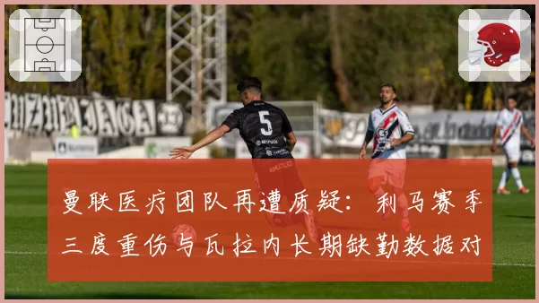 曼联医疗团队再遭质疑：利马赛季三度重伤与瓦拉内长期缺勤数据对比