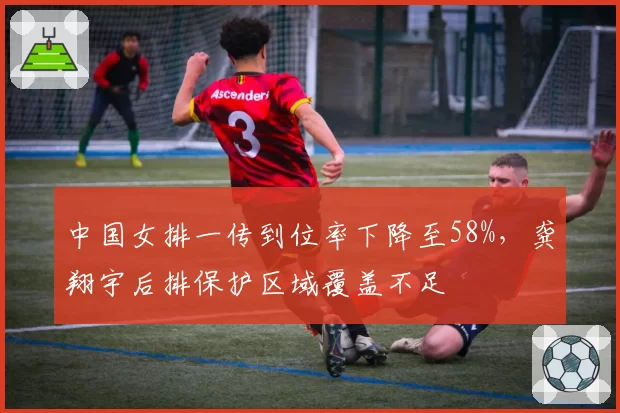 中国女排一传到位率下降至58%，龚翔宇后排保护区域覆盖不足