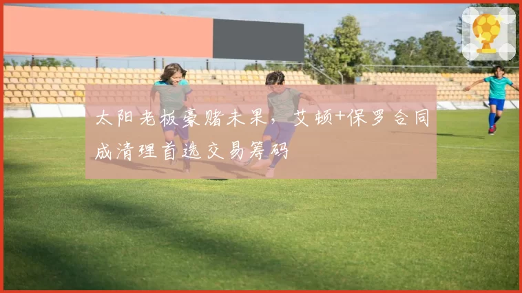 太阳老板豪赌未果，艾顿+保罗合同成清理首选交易筹码