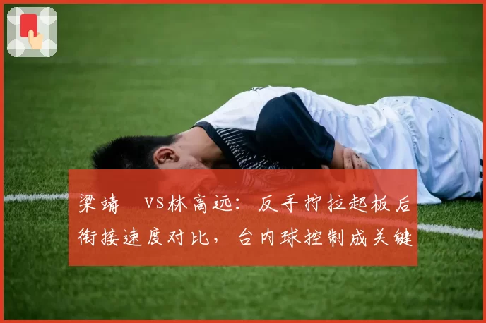 梁靖崑vs林高远：反手拧拉起板后衔接速度对比，台内球控制成关键