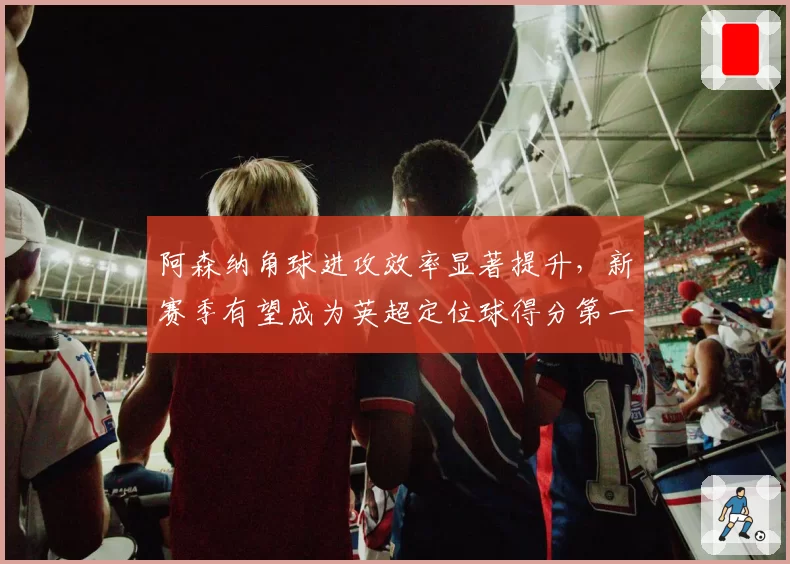 阿森纳角球进攻效率显著提升，新赛季有望成为英超定位球得分第一