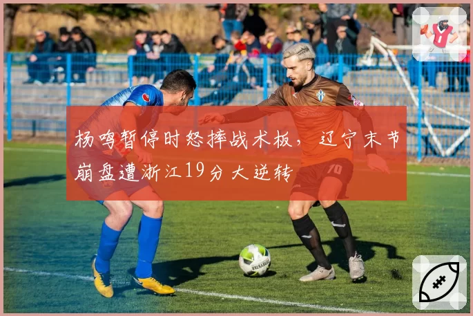 杨鸣暂停时怒摔战术板,辽宁末节崩盘遭浙江19分大逆转