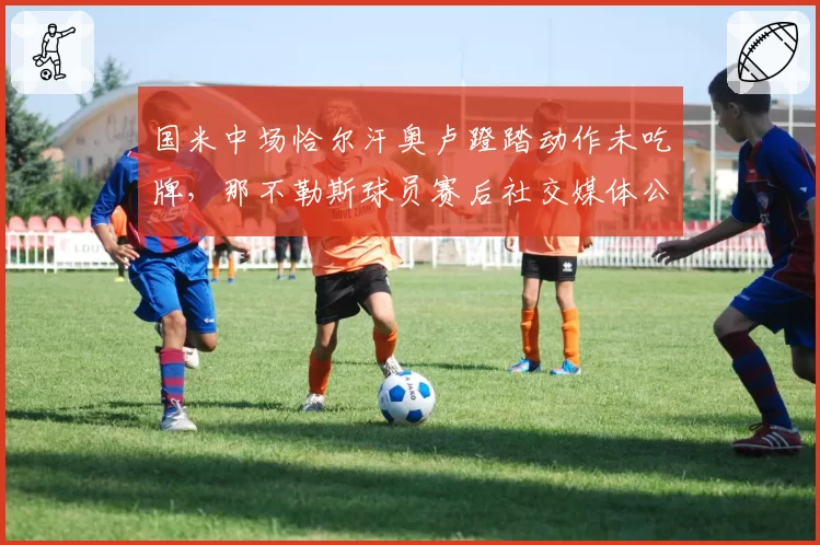 国米中场恰尔汗奥卢蹬踏动作未吃牌，那不勒斯球员赛后社交媒体公开讽刺