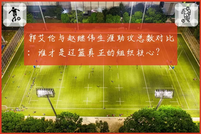 郭艾伦与赵继伟生涯助攻总数对比:谁才是辽篮真正的组织核心?