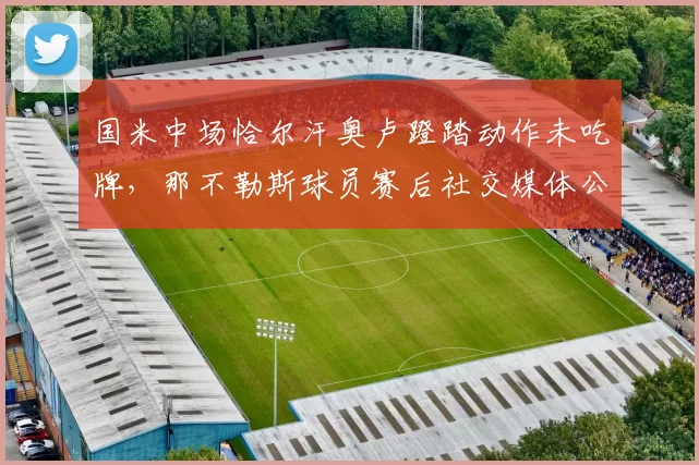 国米中场恰尔汗奥卢蹬踏动作未吃牌，那不勒斯球员赛后社交媒体公开讽刺