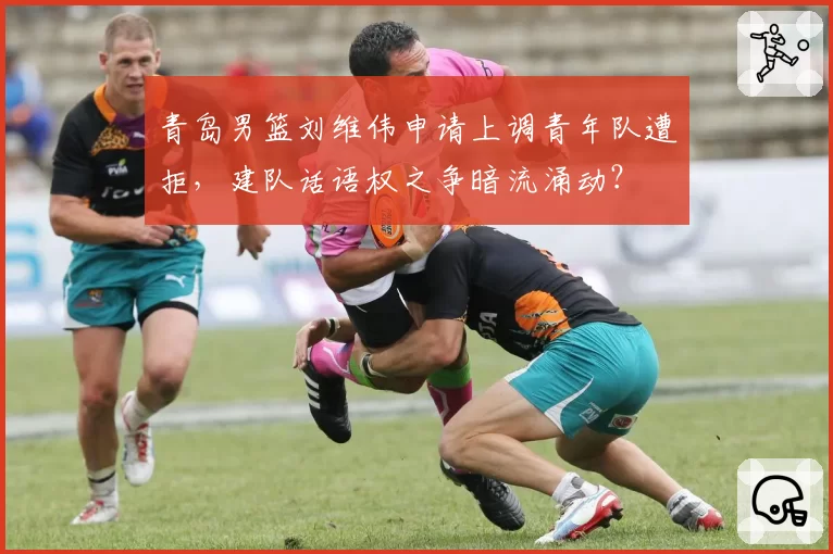 青岛男篮刘维伟申请上调青年队遭拒，建队话语权之争暗流涌动？