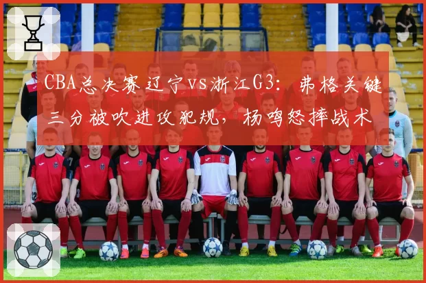 CBA总决赛辽宁vs浙江G3：弗格关键三分被吹进攻犯规，杨鸣怒摔战术板质疑裁判尺度