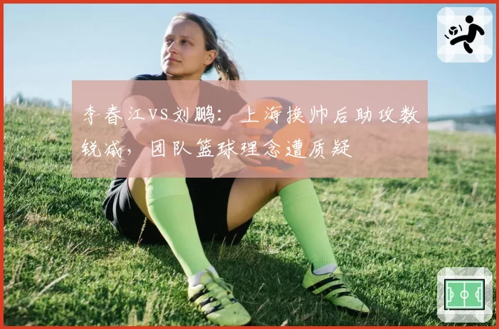 李春江vs刘鹏:上海换帅后助攻数锐减,团队篮球理念遭质疑