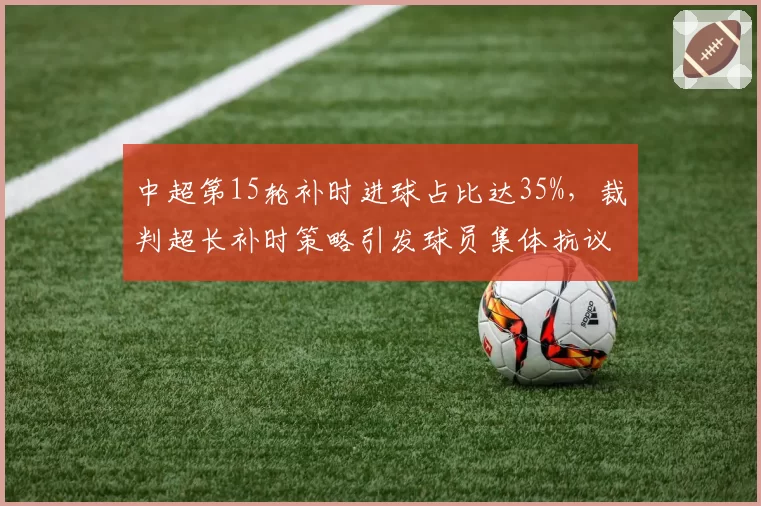 中超第15轮补时进球占比达35%,裁判超长补时策略引发球员集体抗议