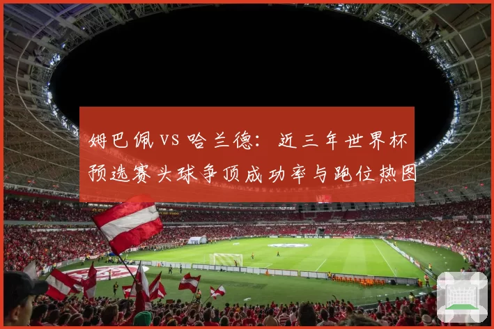姆巴佩 vs 哈兰德:近三年世界杯预选赛头球争顶成功率与跑位热图分析
