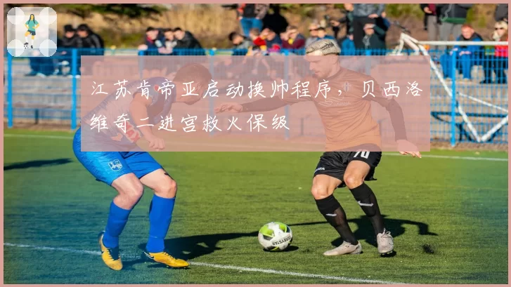 江苏肯帝亚启动换帅程序，贝西洛维奇二进宫救火保级