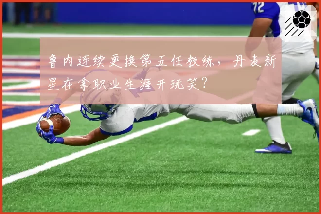 鲁内连续更换第五任教练，丹麦新星在拿职业生涯开玩笑？