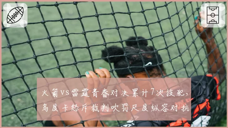 火箭vs雷霆青春对决累计7次技犯,乌度卡怒斥裁判吹罚尺度纵容对抗升级