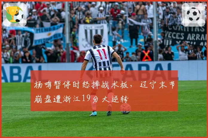 杨鸣暂停时怒摔战术板，辽宁末节崩盘遭浙江19分大逆转