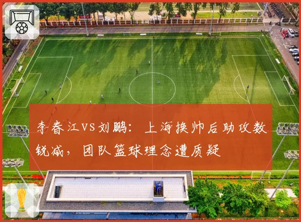 李春江vs刘鹏:上海换帅后助攻数锐减,团队篮球理念遭质疑