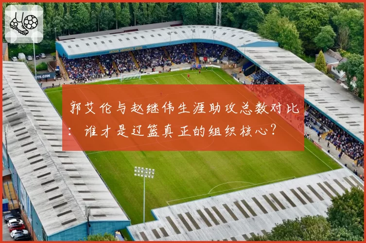 郭艾伦与赵继伟生涯助攻总数对比：谁才是辽篮真正的组织核心？