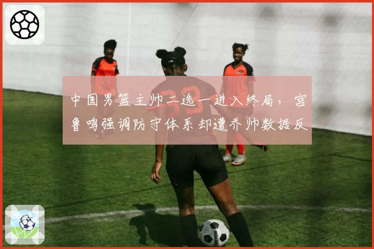 中国男篮主帅二选一进入终局,宫鲁鸣强调防守体系却遭乔帅数据反驳