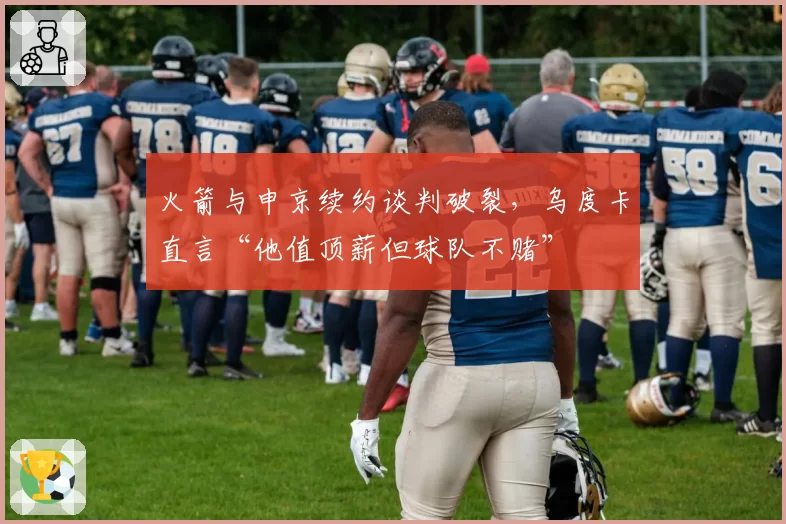 火箭与申京续约谈判破裂,乌度卡直言“他值顶薪但球队不赌”