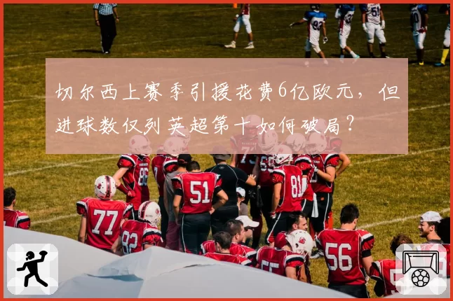 切尔西上赛季引援花费6亿欧元,但进球数仅列英超第十如何破局?