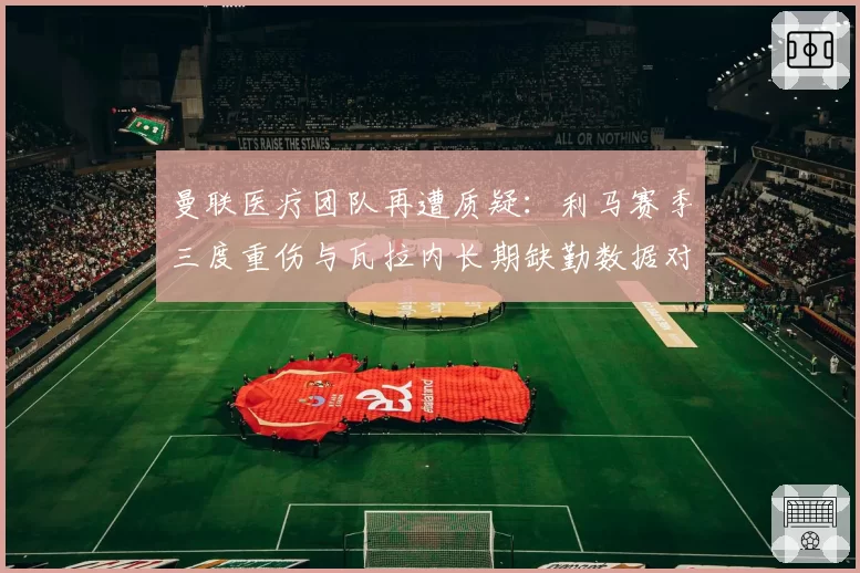 曼联医疗团队再遭质疑：利马赛季三度重伤与瓦拉内长期缺勤数据对比