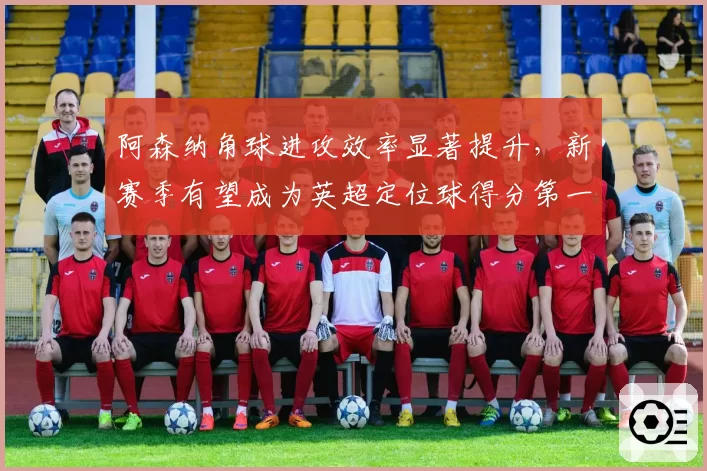 阿森纳角球进攻效率显著提升,新赛季有望成为英超定位球得分第一