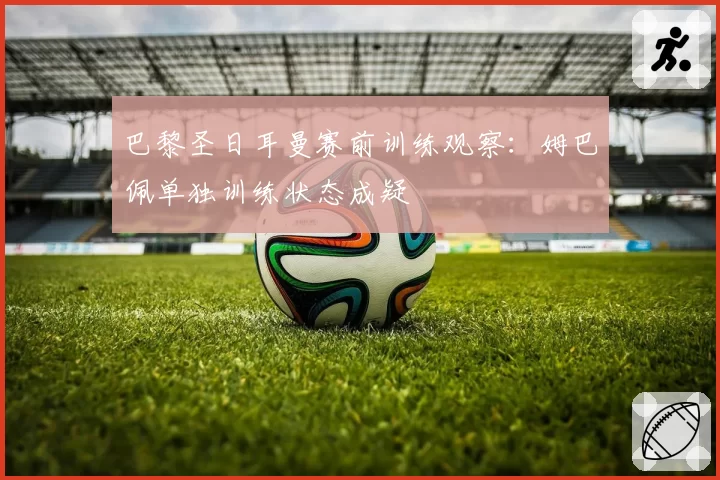 巴黎圣日耳曼赛前训练观察:姆巴佩单独训练状态成疑