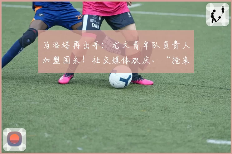 马洛塔再出手：尤文青年队负责人加盟国米！社交媒体欢庆，“抢来了最好的”