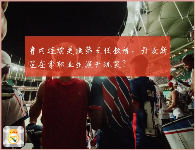 鲁内连续更换第五任教练，丹麦新星在拿职业生涯开玩笑？
