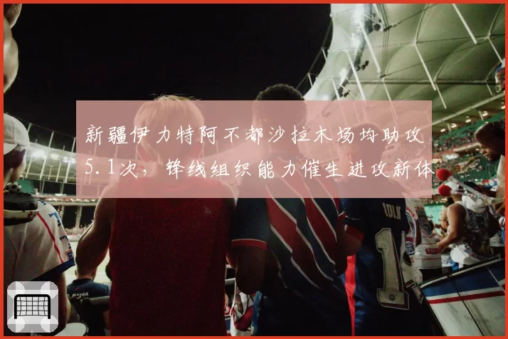 新疆伊力特阿不都沙拉木场均助攻5.1次，锋线组织能力催生进攻新体系