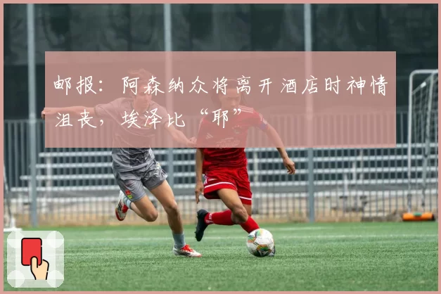 邮报：阿森纳众将离开酒店时神情沮丧，埃泽比“耶”