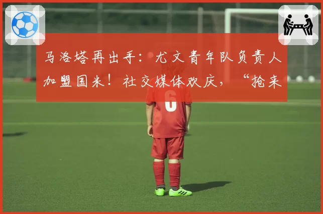 马洛塔再出手：尤文青年队负责人加盟国米！社交媒体欢庆，“抢来了最好的”