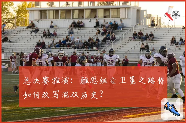 总决赛推演：雅思组合卫冕之路将如何改写混双历史？