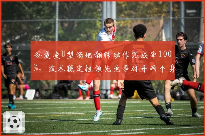 谷爱凌U型场地翻转动作完成率100%,技术稳定性领先竞争对手两个身位